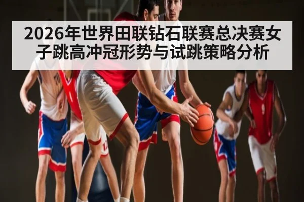 2026年世界田联钻石联赛总决赛女子跳高冲冠形势与试跳策略分析